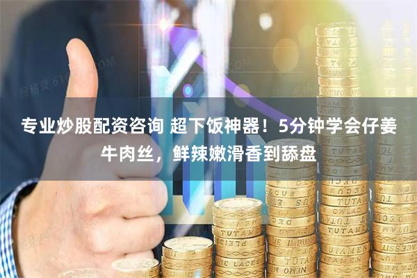 专业炒股配资咨询 超下饭神器！5分钟学会仔姜牛肉丝，鲜辣嫩滑香到舔盘