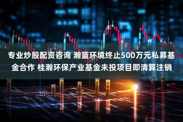 专业炒股配资咨询 瀚蓝环境终止500万元私募基金合作 桂瀚环保产业基金未投项目即清算注销