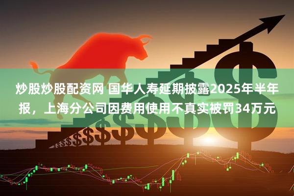 炒股炒股配资网 国华人寿延期披露2025年半年报，上海分公司因费用使用不真实被罚34万元