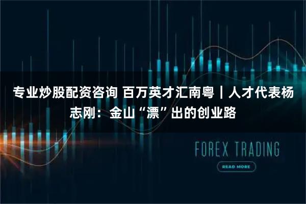 专业炒股配资咨询 百万英才汇南粤｜人才代表杨志刚：金山“漂”出的创业路