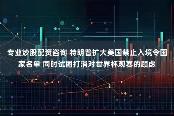 专业炒股配资咨询 特朗普扩大美国禁止入境令国家名单 同时试图打消对世界杯观赛的顾虑