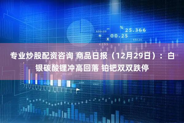 专业炒股配资咨询 商品日报（12月29日）：白银碳酸锂冲高回落 铂钯双双跌停
