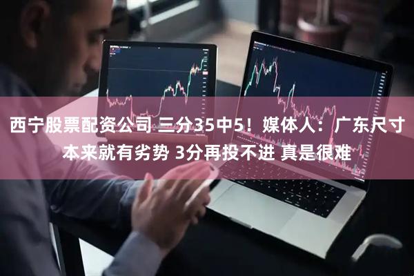 西宁股票配资公司 三分35中5！媒体人：广东尺寸本来就有劣势 3分再投不进 真是很难
