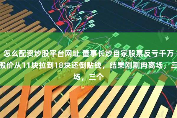 怎么配资炒股平台网址 董事长炒自家股票反亏千万，股价从11块拉到18块还倒贴钱，结果刚割肉离场，三个