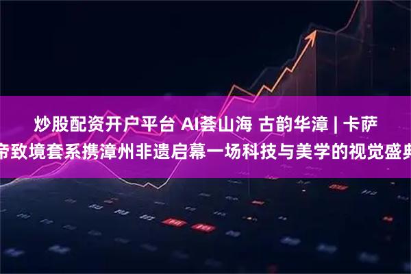 炒股配资开户平台 AI荟山海 古韵华漳 | 卡萨帝致境套系携漳州非遗启幕一场科技与美学的视觉盛典