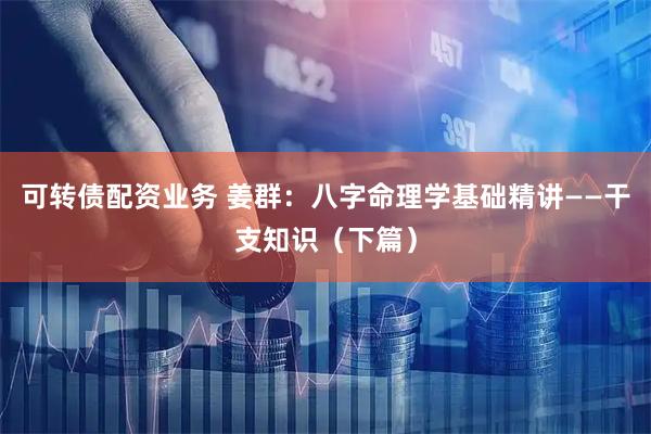 可转债配资业务 姜群：八字命理学基础精讲——干支知识（下篇）
