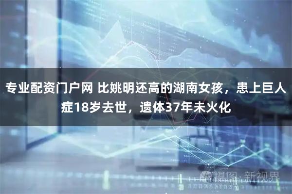 专业配资门户网 比姚明还高的湖南女孩,患上巨人症18岁去世,遗体37年未火化