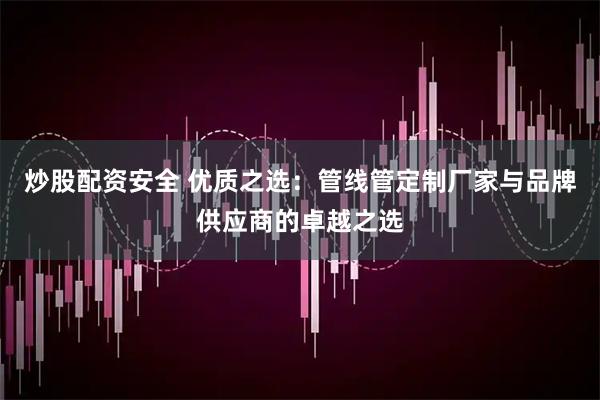 炒股配资安全 优质之选:管线管定制厂家与品牌供应商的卓越之选