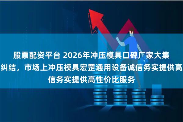 股票配资平台 2026年冲压模具口碑厂家大集合,选对不纠结,市场上冲压模具宏罡通用设备诚信务实提供高性价比服务