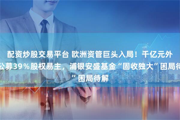 配资炒股交易平台 欧洲资管巨头入局！千亿元外资公募39％股权易主，浦银安盛基金“固收独大”困局待解