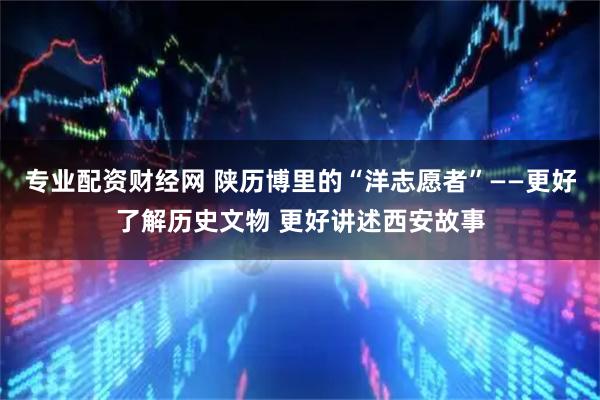 专业配资财经网 陕历博里的“洋志愿者”——更好了解历史文物 更好讲述西安故事