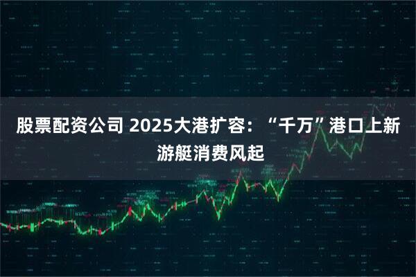 股票配资公司 2025大港扩容：“千万”港口上新 游艇消费风起