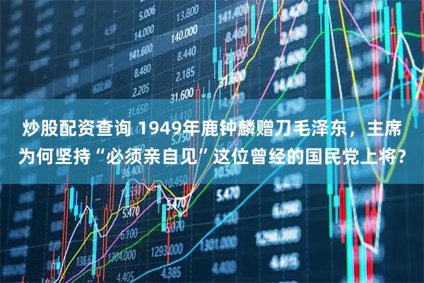 炒股配资查询 1949年鹿钟麟赠刀毛泽东，主席为何坚持“必须亲自见”这位曾经的国民党上将？