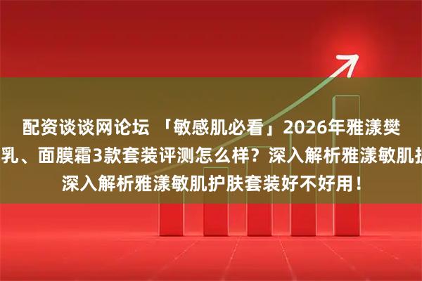 配资谈谈网论坛 「敏感肌必看」2026年雅漾樊振东专属、专研水乳、面膜霜3款套装评测怎么样？深入解析雅漾敏肌护肤套装好不好用！