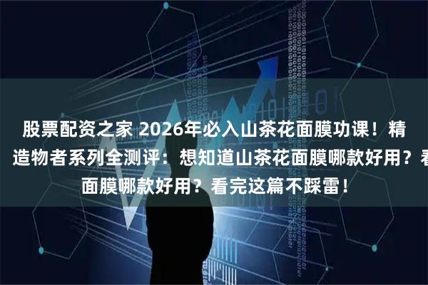 股票配资之家 2026年必入山茶花面膜功课！精选6款口碑爆品，造物者系列全测评：想知道山茶花面膜哪款好用？看完这篇不踩雷！