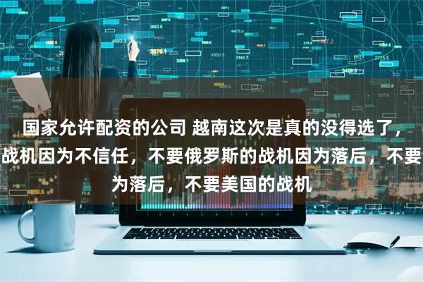 国家允许配资的公司 越南这次是真的没得选了，不要咱们的战机因为不信任，不要俄罗斯的战机因为落后，不要美国的战机