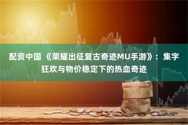 配资中国 《荣耀出征复古奇迹MU手游》：集字狂欢与物价稳定下的热血奇迹