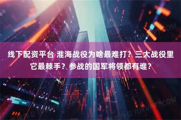 线下配资平台 淮海战役为啥最难打？三大战役里它最棘手？参战的国军将领都有谁？