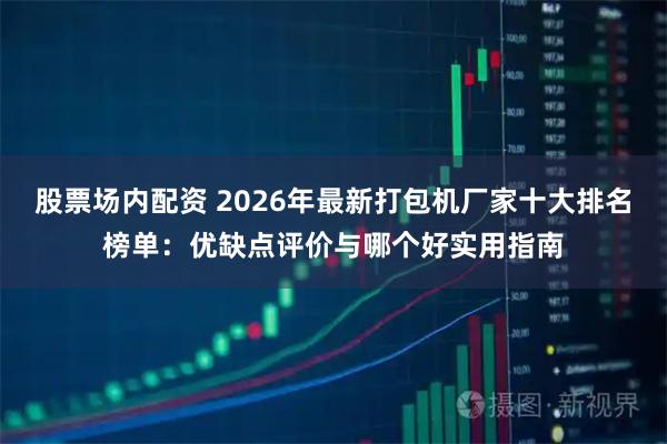 股票场内配资 2026年最新打包机厂家十大排名榜单：优缺点评价与哪个好实用指南