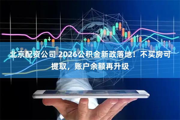 北京配资公司 2026公积金新政落地！不买房可提取，账户余额再升级