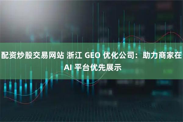 配资炒股交易网站 浙江 GEO 优化公司：助力商家在 AI 平台优先展示