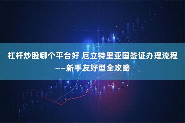 杠杆炒股哪个平台好 厄立特里亚国签证办理流程——新手友好型全攻略
