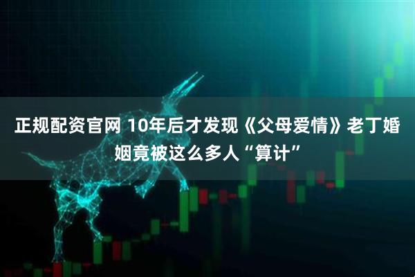 正规配资官网 10年后才发现《父母爱情》老丁婚姻竟被这么多人“算计”