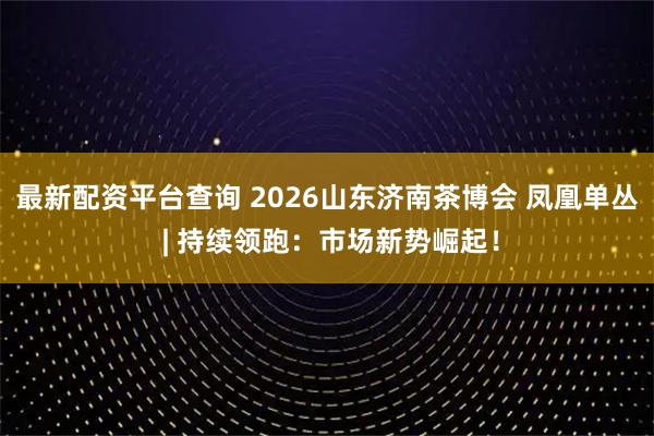 最新配资平台查询 2026山东济南茶博会 凤凰单丛 | 持续领跑：市场新势崛起！