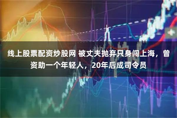 线上股票配资炒股网 被丈夫抛弃只身闯上海，曾资助一个年轻人，20年后成司令员