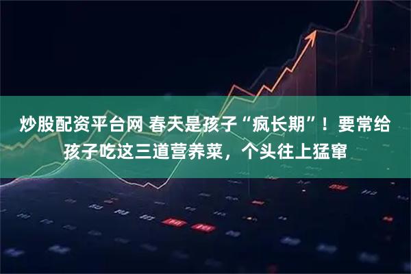炒股配资平台网 春天是孩子“疯长期”！要常给孩子吃这三道营养菜，个头往上猛窜
