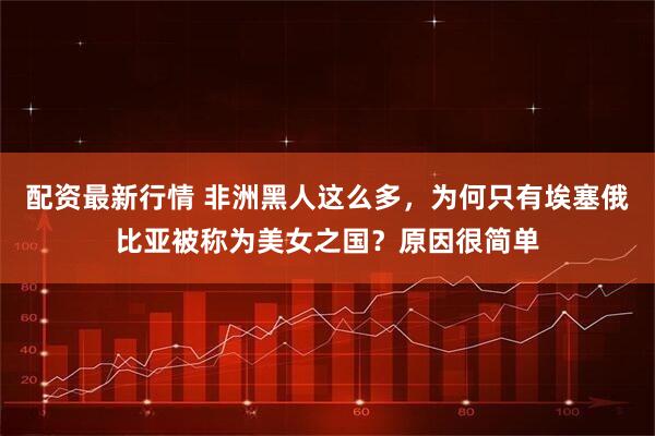 配资最新行情 非洲黑人这么多，为何只有埃塞俄比亚被称为美女之国？原因很简单