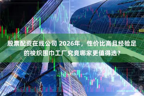 股票配资在线公司 2026年，性价比高且经验足的梭织围巾工厂究竟哪家更值得选？