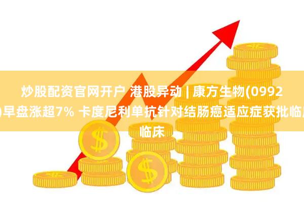 炒股配资官网开户 港股异动 | 康方生物(09926)早盘涨超7% 卡度尼利单抗针对结肠癌适应症获批临床