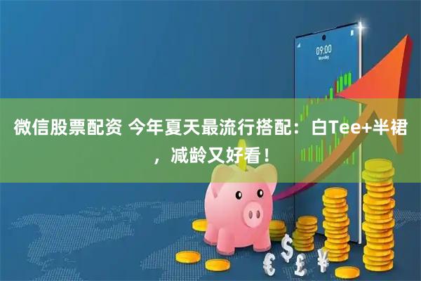 微信股票配资 今年夏天最流行搭配：白Tee+半裙，减龄又好看！