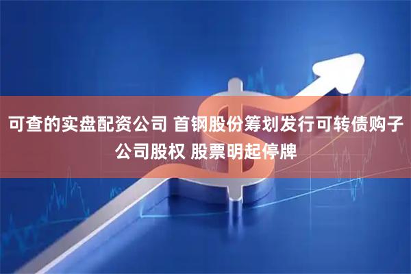 可查的实盘配资公司 首钢股份筹划发行可转债购子公司股权 股票明起停牌