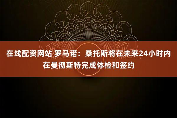 在线配资网站 罗马诺：桑托斯将在未来24小时内在曼彻斯特完成体检和签约