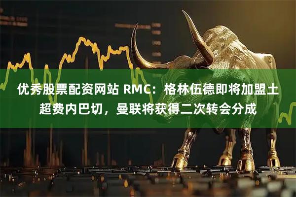 优秀股票配资网站 RMC：格林伍德即将加盟土超费内巴切，曼联将获得二次转会分成