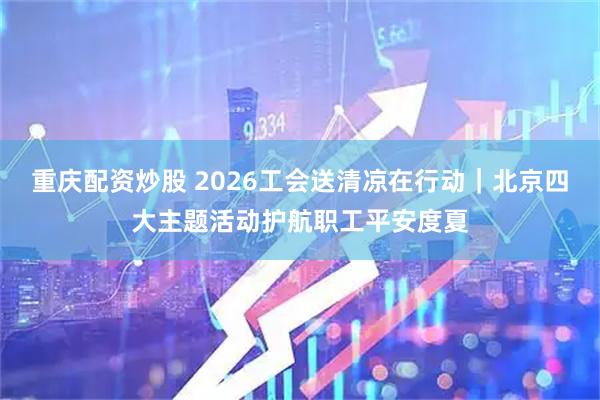 重庆配资炒股 2026工会送清凉在行动｜北京四大主题活动护航职工平安度夏
