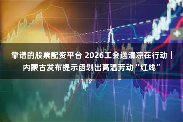 靠谱的股票配资平台 2026工会送清凉在行动｜内蒙古发布提示函划出高温劳动“红线”