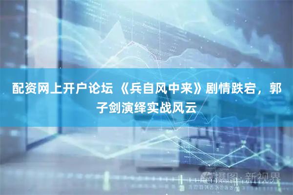 配资网上开户论坛 《兵自风中来》剧情跌宕，郭子剑演绎实战风云