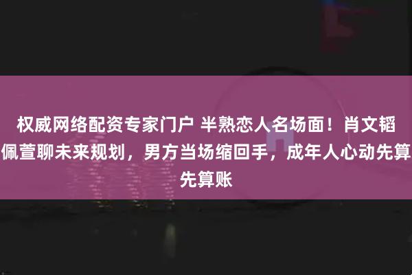 权威网络配资专家门户 半熟恋人名场面!肖文韬贾佩萱聊未来规划,男方当场缩回手,成年人心动先算账
