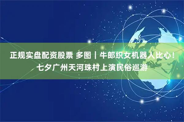 正规实盘配资股票 多图｜牛郎织女机器人比心！七夕广州天河珠村上演民俗巡游