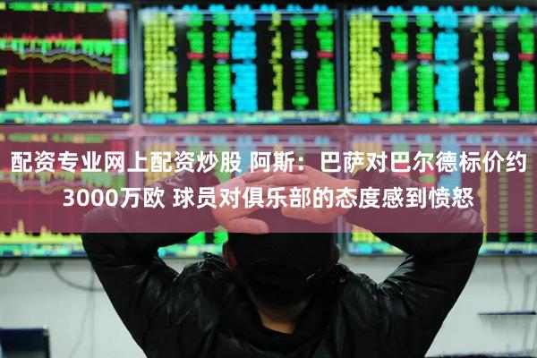 配资专业网上配资炒股 阿斯:巴萨对巴尔德标价约3000万欧 球员对俱乐部的态度感到愤怒