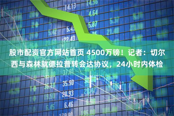 股市配资官方网站首页 4500万镑！记者：切尔西与森林就德拉普转会达协议，24小时内体检
